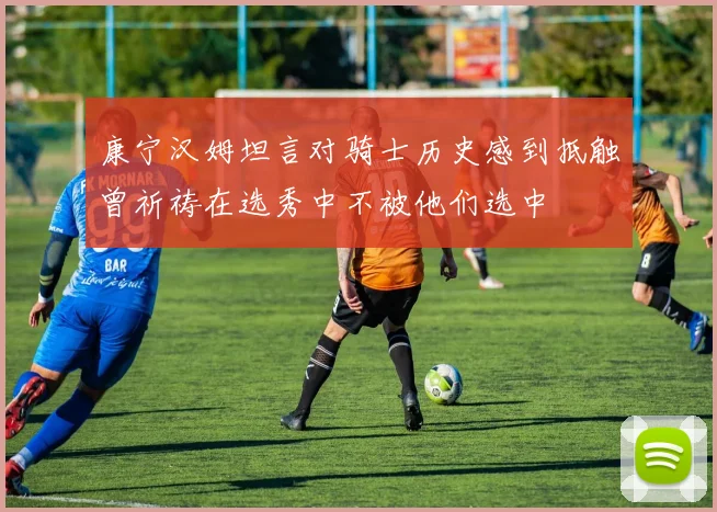 康宁汉姆坦言对骑士历史感到抵触曾祈祷在选秀中不被他们选中