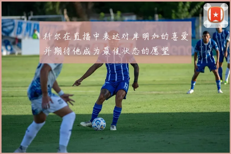 科尔在直播中表达对库明加的喜爱并期待他成为最佳状态的愿望