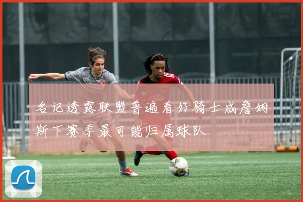 名记透露联盟普遍看好骑士成詹姆斯下赛季最可能归属球队