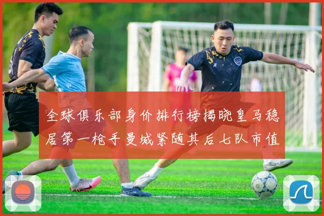 全球俱乐部身价排行榜揭晓皇马稳居第一枪手曼城紧随其后七队市值超十亿