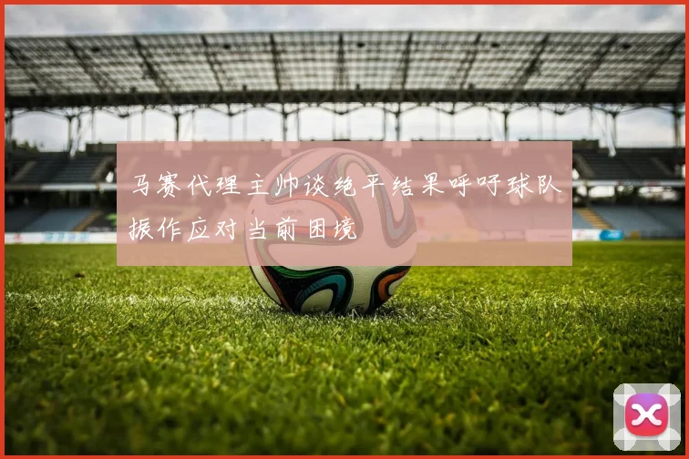 马赛代理主帅谈绝平结果呼吁球队振作应对当前困境