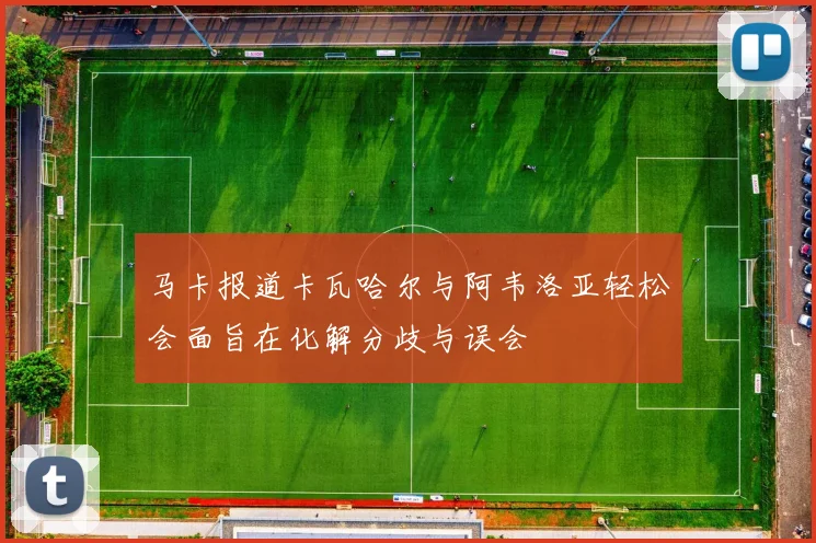 马卡报道卡瓦哈尔与阿韦洛亚轻松会面旨在化解分歧与误会