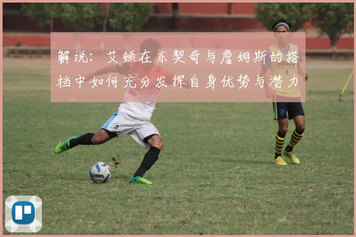 解说：艾顿在东契奇与詹姆斯的搭档中如何充分发挥自身优势与潜力