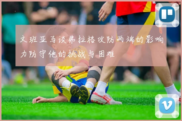 文班亚马谈弗拉格攻防两端的影响力防守他的挑战与困难