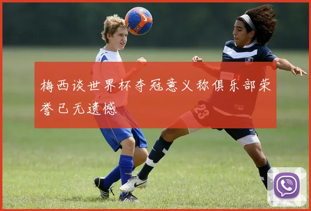 梅西谈世界杯夺冠意义称俱乐部荣誉已无遗憾