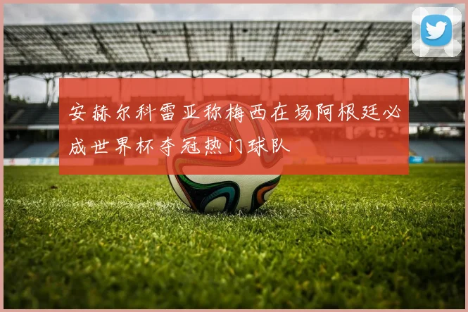 安赫尔科雷亚称梅西在场阿根廷必成世界杯夺冠热门球队