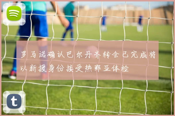 罗马诺确认巴尔丹齐转会已完成将以新援身份接受热那亚体检