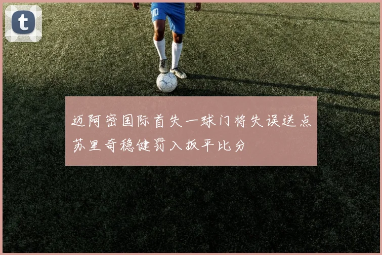 迈阿密国际首失一球门将失误送点苏里奇稳健罚入扳平比分