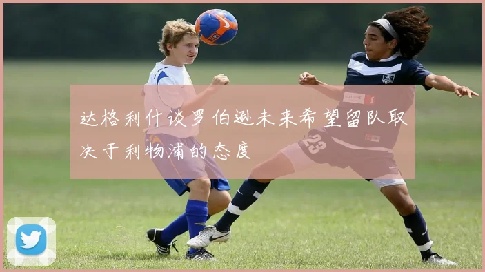达格利什谈罗伯逊未来希望留队取决于利物浦的态度