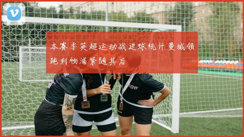 本赛季英超运动战进球统计曼城领跑利物浦紧随其后
