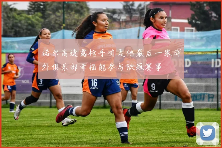 诺尔高透露枪手将是他最后一家海外俱乐部幸福能参与欧冠赛事