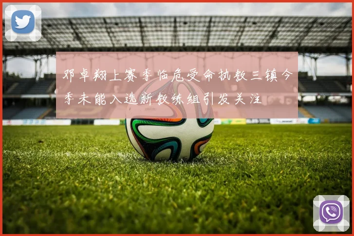 邓卓翔上赛季临危受命执教三镇今季未能入选新教练组引发关注