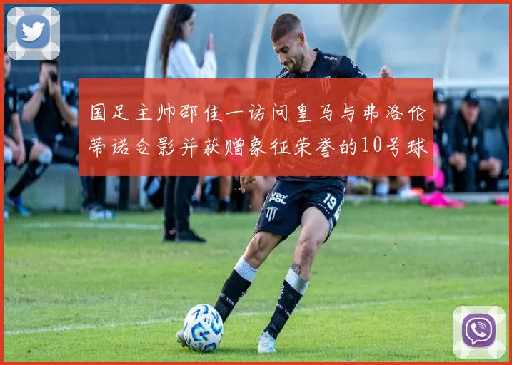 国足主帅邵佳一访问皇马与弗洛伦蒂诺合影并获赠象征荣誉的10号球衣