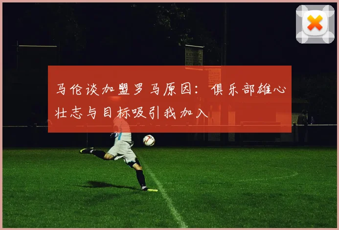 马伦谈加盟罗马原因：俱乐部雄心壮志与目标吸引我加入