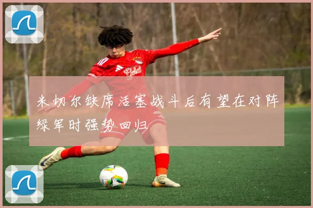 米切尔缺席活塞战斗后有望在对阵绿军时强势回归