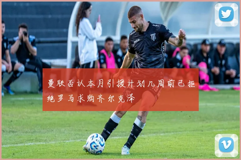 曼联否认本月引援计划几周前已拒绝罗马求购齐尔克泽