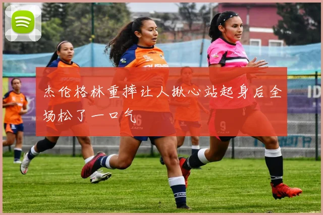 杰伦格林重摔让人揪心站起身后全场松了一口气
