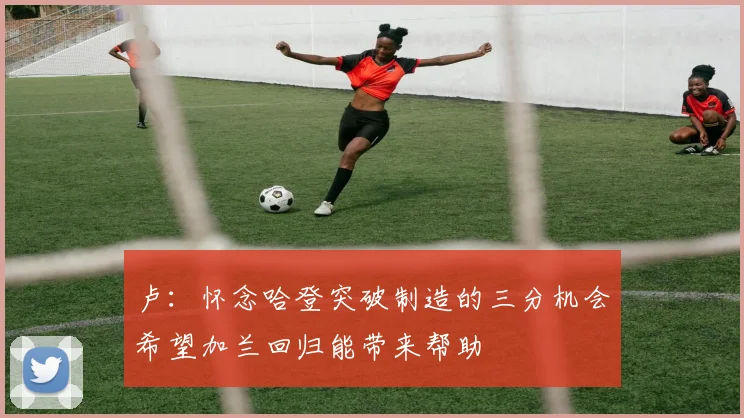 卢：怀念哈登突破制造的三分机会希望加兰回归能带来帮助