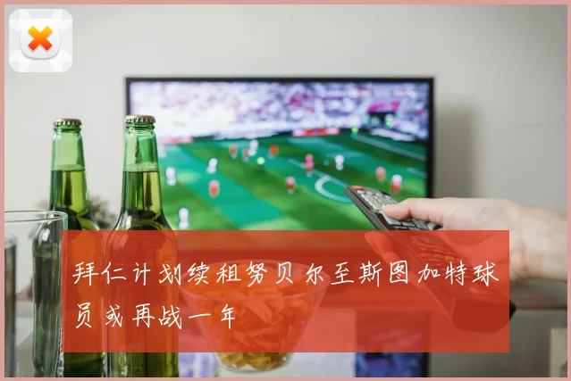 拜仁计划续租努贝尔至斯图加特球员或再战一年