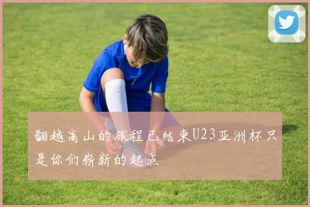 翻越高山的旅程已结束U23亚洲杯只是你们崭新的起点
