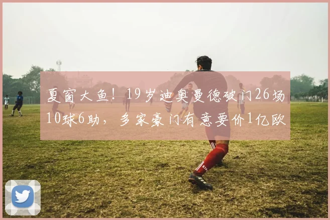 夏窗大鱼！19岁迪奥曼德破门26场10球6助，多家豪门有意要价1亿欧