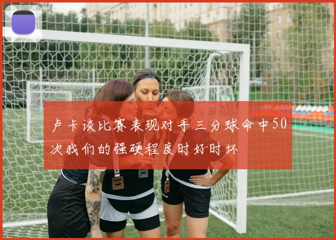 卢卡谈比赛表现对手三分球命中50次我们的强硬程度时好时坏