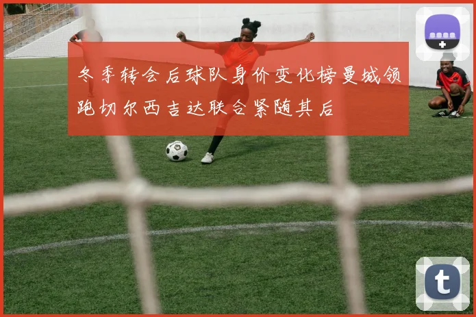 冬季转会后球队身价变化榜曼城领跑切尔西吉达联合紧随其后