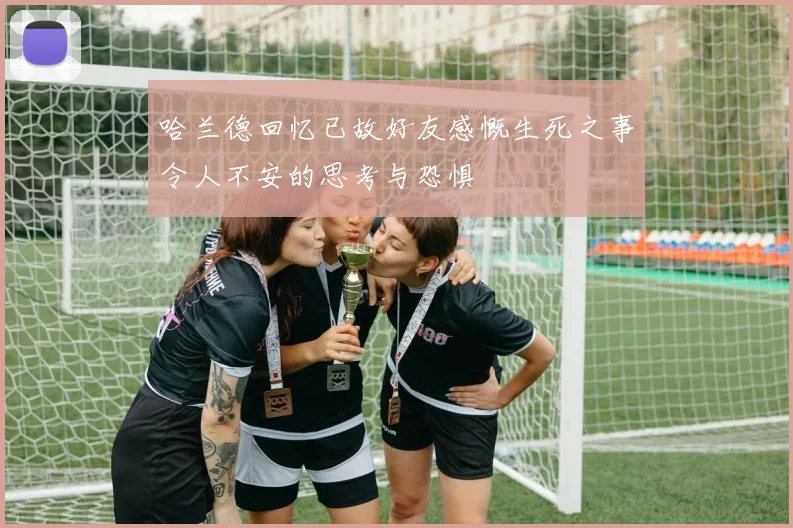 哈兰德回忆已故好友感慨生死之事令人不安的思考与恐惧