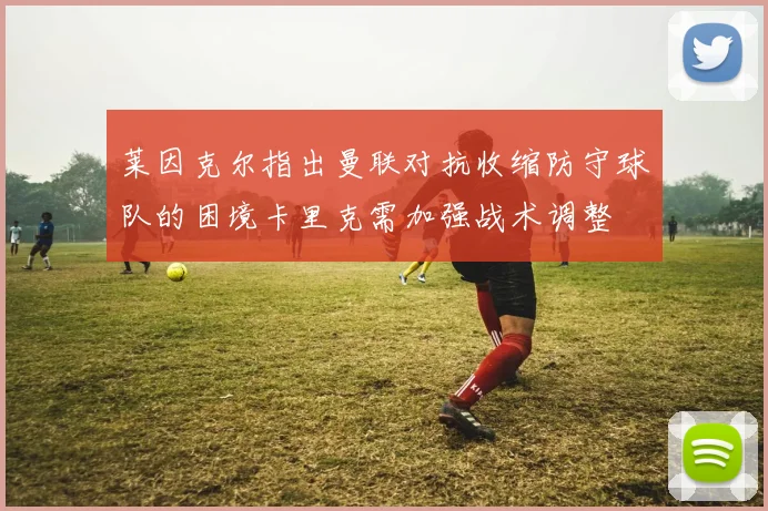 莱因克尔指出曼联对抗收缩防守球队的困境卡里克需加强战术调整