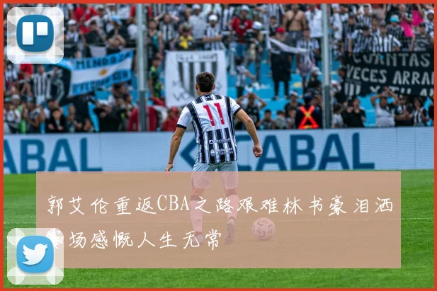 郭艾伦重返CBA之路艰难林书豪泪洒赛场感慨人生无常