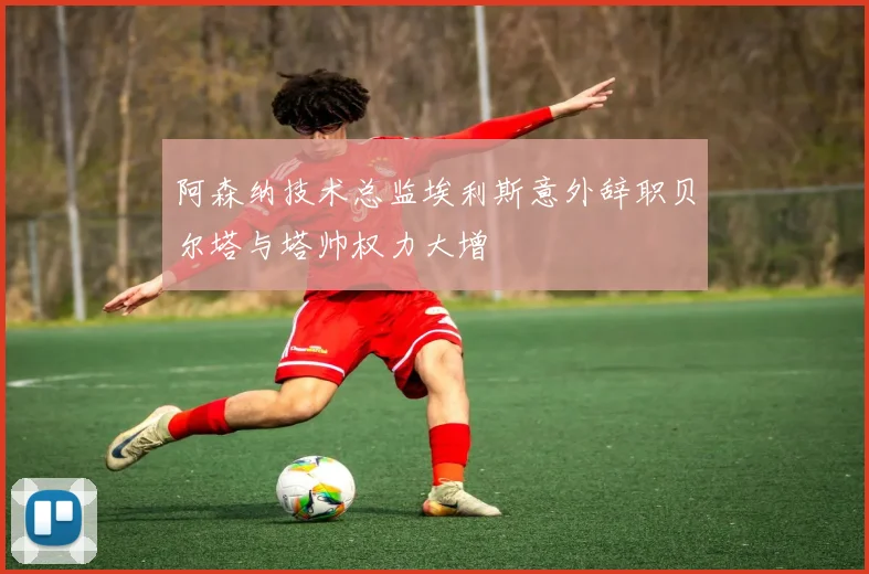 阿森纳技术总监埃利斯意外辞职贝尔塔与塔帅权力大增